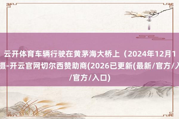 云开体育车辆行驶在黄茅海大桥上（2024年12月11日摄-开云官网切尔西赞助商(2026已更新(最新/官方/入口)