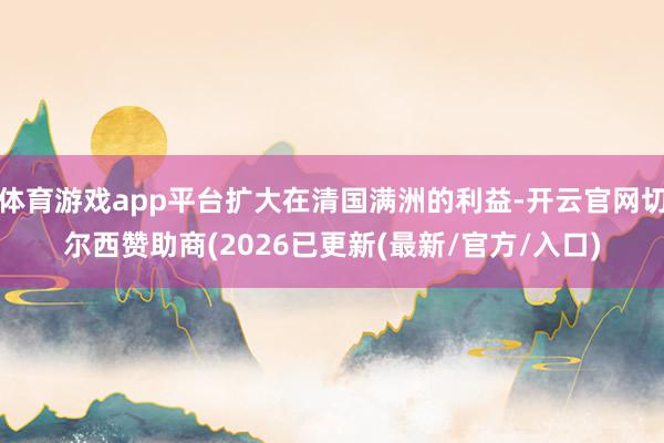 体育游戏app平台扩大在清国满洲的利益-开云官网切尔西赞助商(2026已更新(最新/官方/入口)