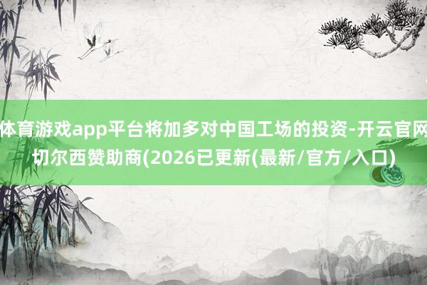 体育游戏app平台将加多对中国工场的投资-开云官网切尔西赞助商(2026已更新(最新/官方/入口)