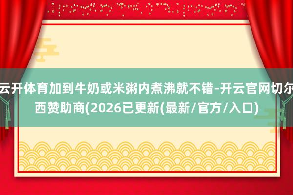 云开体育加到牛奶或米粥内煮沸就不错-开云官网切尔西赞助商(2026已更新(最新/官方/入口)