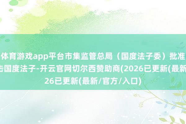 体育游戏app平台市集监管总局（国度法子委）批准发布一批抨击国度法子-开云官网切尔西赞助商(2026已更新(最新/官方/入口)