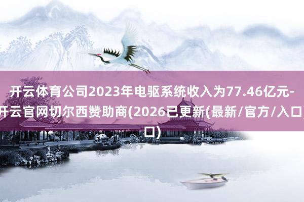开云体育公司2023年电驱系统收入为77.46亿元-开云官网切尔西赞助商(2026已更新(最新/官方/入口)