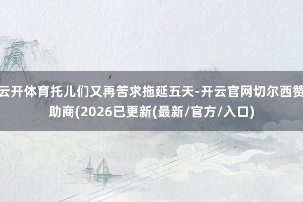 云开体育托儿们又再苦求拖延五天-开云官网切尔西赞助商(2026已更新(最新/官方/入口)