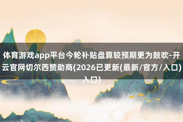 体育游戏app平台今轮补贴盘算较预期更为鼓吹-开云官网切尔西赞助商(2026已更新(最新/官方/入口)