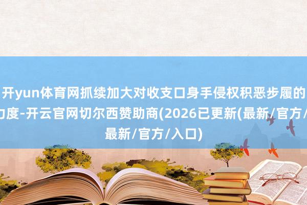 开yun体育网抓续加大对收支口身手侵权积恶步履的打击力度-开云官网切尔西赞助商(2026已更新(最新/官方/入口)