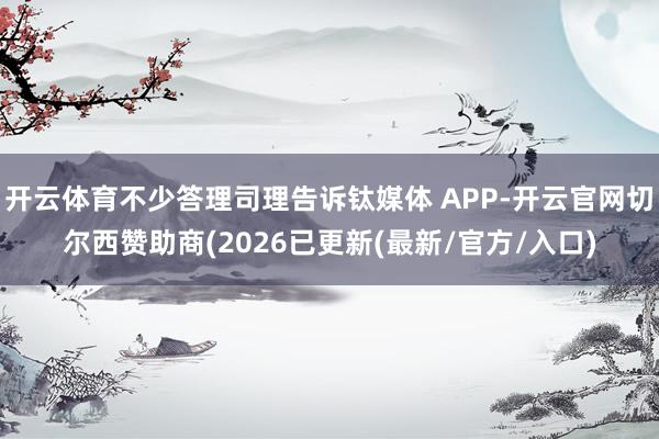 开云体育不少答理司理告诉钛媒体 APP-开云官网切尔西赞助商(2026已更新(最新/官方/入口)