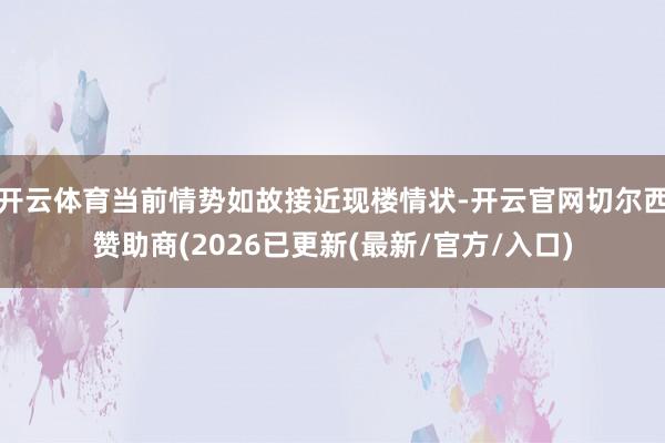 开云体育当前情势如故接近现楼情状-开云官网切尔西赞助商(2026已更新(最新/官方/入口)