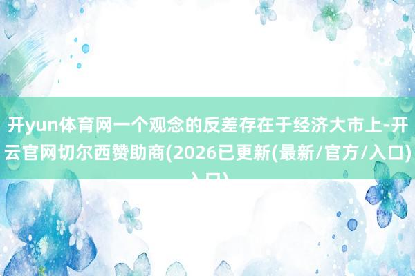 开yun体育网一个观念的反差存在于经济大市上-开云官网切尔西赞助商(2026已更新(最新/官方/入口)