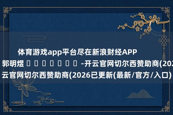 体育游戏app平台尽在新浪财经APP            						包袱裁剪：郭明煜 							-开云官网切尔西赞助商(2026已更新(最新/官方/入口)