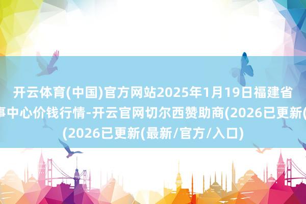 开云体育(中国)官方网站2025年1月19日福建省福鼎市商贸业处事中心价钱行情-开云官网切尔西赞助商(2026已更新(最新/官方/入口)