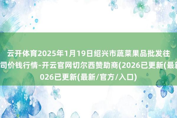 云开体育2025年1月19日绍兴市蔬菜果品批发往复阛阓有限公司价钱行情-开云官网切尔西赞助商(2026已更新(最新/官方/入口)