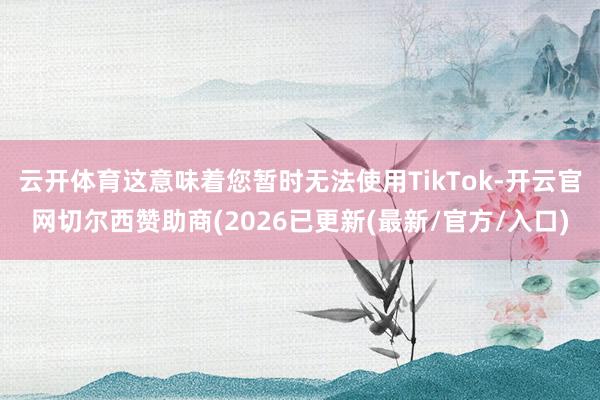 云开体育这意味着您暂时无法使用TikTok-开云官网切尔西赞助商(2026已更新(最新/官方/入口)