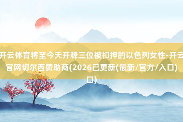 开云体育将至今天开释三位被扣押的以色列女性-开云官网切尔西赞助商(2026已更新(最新/官方/入口)