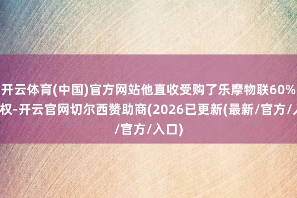 开云体育(中国)官方网站他直收受购了乐摩物联60%的股权-开云官网切尔西赞助商(2026已更新(最新/官方/入口)