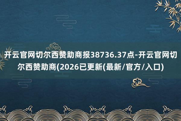 开云官网切尔西赞助商报38736.37点-开云官网切尔西赞助商(2026已更新(最新/官方/入口)