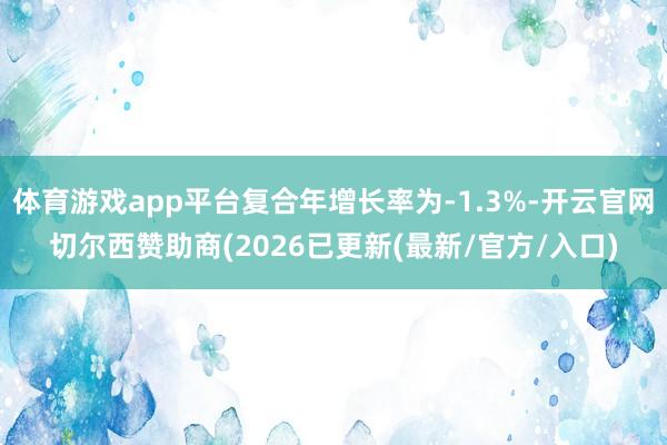 体育游戏app平台复合年增长率为-1.3%-开云官网切尔西赞助商(2026已更新(最新/官方/入口)