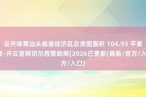 云开体育汕头临港经济区总贪图面积 104.93 平素公里-开云官网切尔西赞助商(2026已更新(最新/官方/入口)