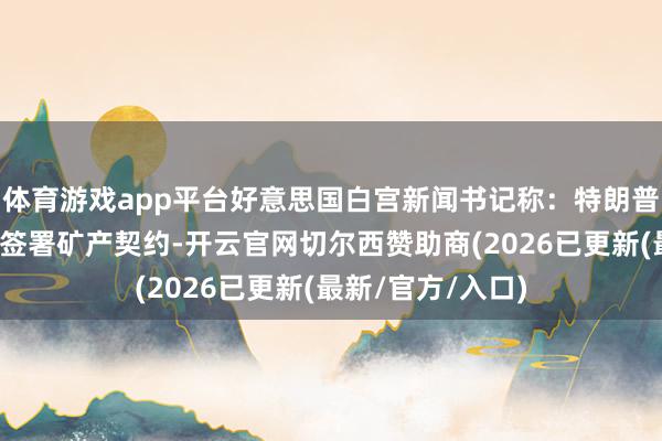 体育游戏app平台好意思国白宫新闻书记称：特朗普瞻望泽连斯基将签署矿产契约-开云官网切尔西赞助商(2026已更新(最新/官方/入口)