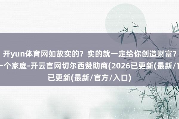 开yun体育网如故实的？实的就一定给你创造财富？把你酿成一个家庭-开云官网切尔西赞助商(2026已更新(最新/官方/入口)