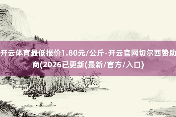 开云体育最低报价1.80元/公斤-开云官网切尔西赞助商(2026已更新(最新/官方/入口)
