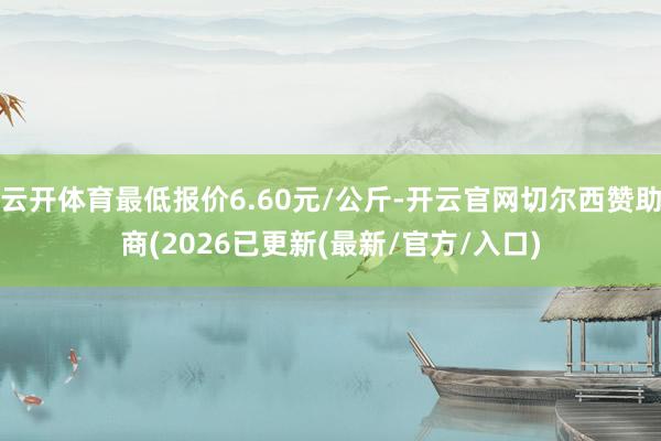 云开体育最低报价6.60元/公斤-开云官网切尔西赞助商(2026已更新(最新/官方/入口)