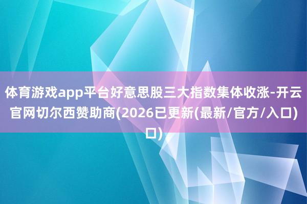 体育游戏app平台好意思股三大指数集体收涨-开云官网切尔西赞助商(2026已更新(最新/官方/入口)
