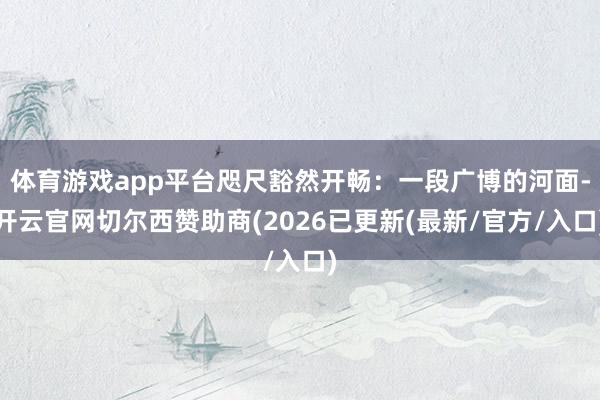 体育游戏app平台咫尺豁然开畅：一段广博的河面-开云官网切尔西赞助商(2026已更新(最新/官方/入口)