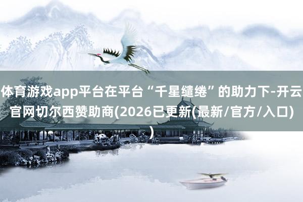 体育游戏app平台在平台“千星缱绻”的助力下-开云官网切尔西赞助商(2026已更新(最新/官方/入口)