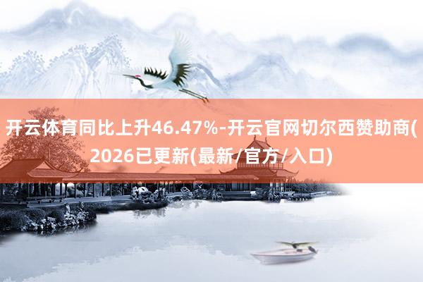 开云体育同比上升46.47%-开云官网切尔西赞助商(2026已更新(最新/官方/入口)