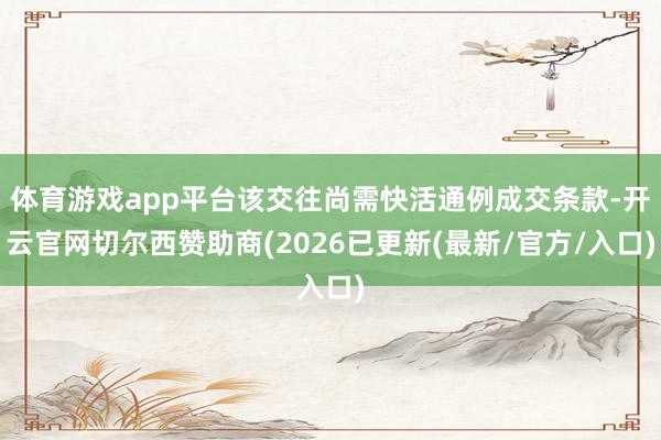 体育游戏app平台该交往尚需快活通例成交条款-开云官网切尔西赞助商(2026已更新(最新/官方/入口)