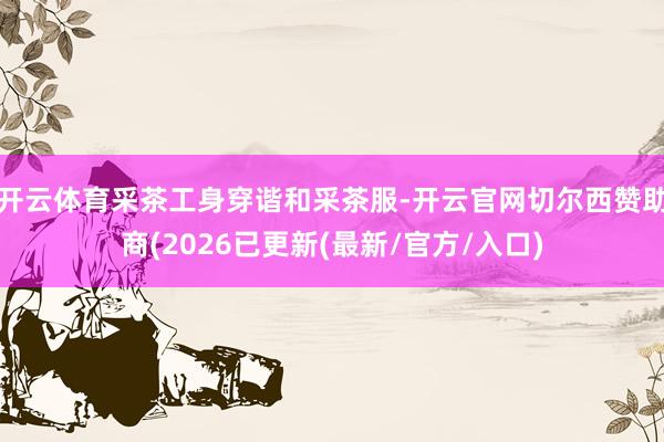 开云体育采茶工身穿谐和采茶服-开云官网切尔西赞助商(2026已更新(最新/官方/入口)