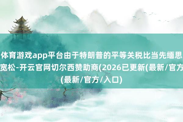 体育游戏app平台由于特朗普的平等关税比当先缅思的更为宽松-开云官网切尔西赞助商(2026已更新(最新/官方/入口)