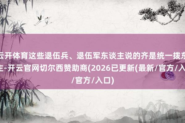 云开体育这些退伍兵、退伍军东谈主说的齐是统一拨东谈主-开云官网切尔西赞助商(2026已更新(最新/官方/入口)