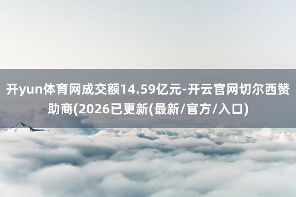 开yun体育网成交额14.59亿元-开云官网切尔西赞助商(2026已更新(最新/官方/入口)