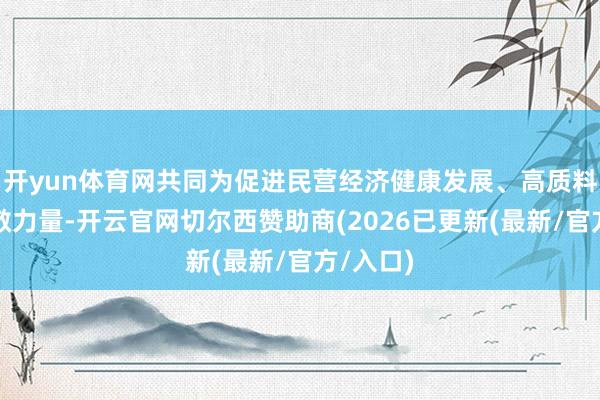 开yun体育网共同为促进民营经济健康发展、高质料发展孝敬力量-开云官网切尔西赞助商(2026已更新(最新/官方/入口)