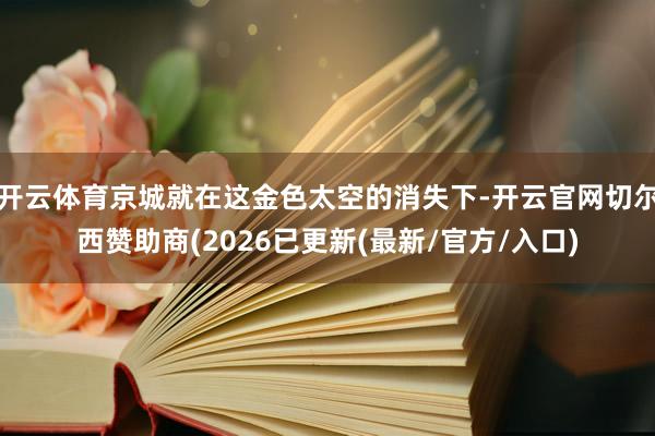 开云体育京城就在这金色太空的消失下-开云官网切尔西赞助商(2026已更新(最新/官方/入口)