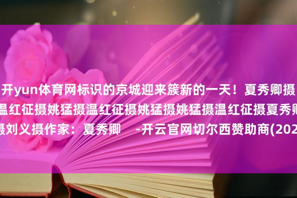 开yun体育网标识的京城迎来簇新的一天！夏秀卿摄夏秀卿摄温红征摄姚猛摄温红征摄姚猛摄温红征摄姚猛摄姚猛摄温红征摄夏秀卿摄刘义摄作家：夏秀卿    -开云官网切尔西赞助商(2026已更新(最新/官方/入口)