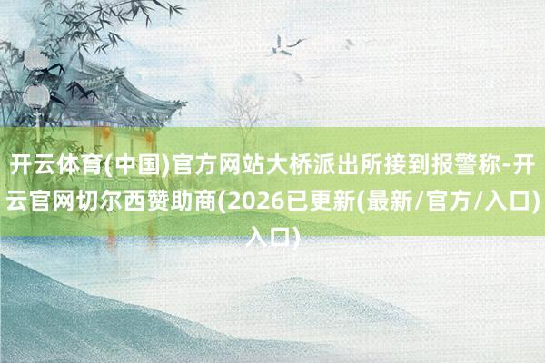 开云体育(中国)官方网站大桥派出所接到报警称-开云官网切尔西赞助商(2026已更新(最新/官方/入口)