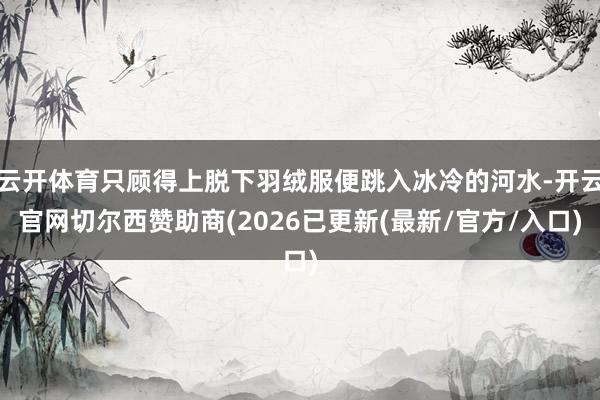 云开体育只顾得上脱下羽绒服便跳入冰冷的河水-开云官网切尔西赞助商(2026已更新(最新/官方/入口)