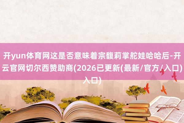开yun体育网这是否意味着宗馥莉掌舵娃哈哈后-开云官网切尔西赞助商(2026已更新(最新/官方/入口)