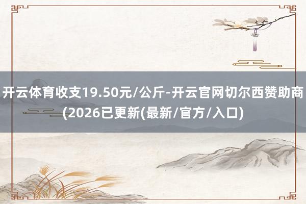 开云体育收支19.50元/公斤-开云官网切尔西赞助商(2026已更新(最新/官方/入口)