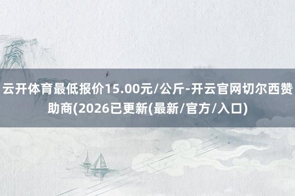 云开体育最低报价15.00元/公斤-开云官网切尔西赞助商(2026已更新(最新/官方/入口)