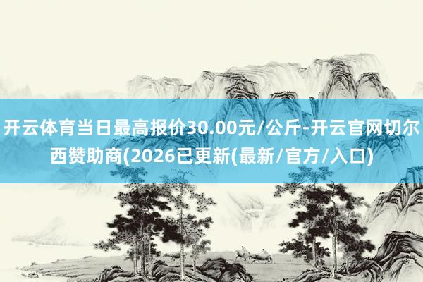 开云体育当日最高报价30.00元/公斤-开云官网切尔西赞助商(2026已更新(最新/官方/入口)