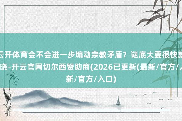 云开体育会不会进一步煽动宗教矛盾？谜底大要很快就会揭晓-开云官网切尔西赞助商(2026已更新(最新/官方/入口)