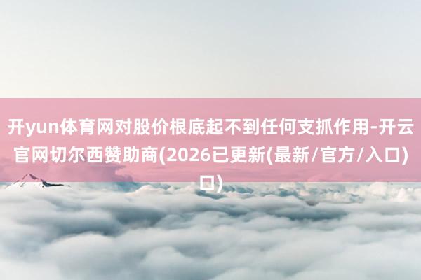 开yun体育网对股价根底起不到任何支抓作用-开云官网切尔西赞助商(2026已更新(最新/官方/入口)