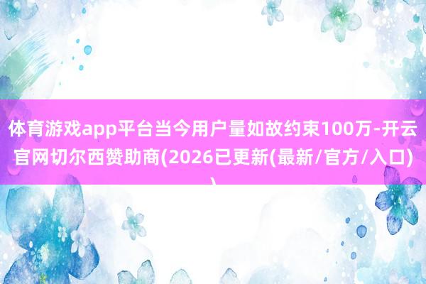 体育游戏app平台当今用户量如故约束100万-开云官网切尔西赞助商(2026已更新(最新/官方/入口)