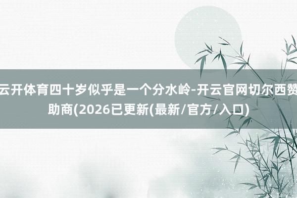 云开体育四十岁似乎是一个分水岭-开云官网切尔西赞助商(2026已更新(最新/官方/入口)