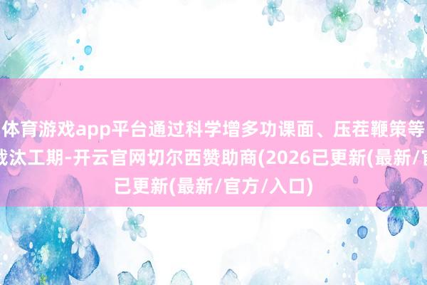 体育游戏app平台通过科学增多功课面、压茬鞭策等举措全力裁汰工期-开云官网切尔西赞助商(2026已更新(最新/官方/入口)