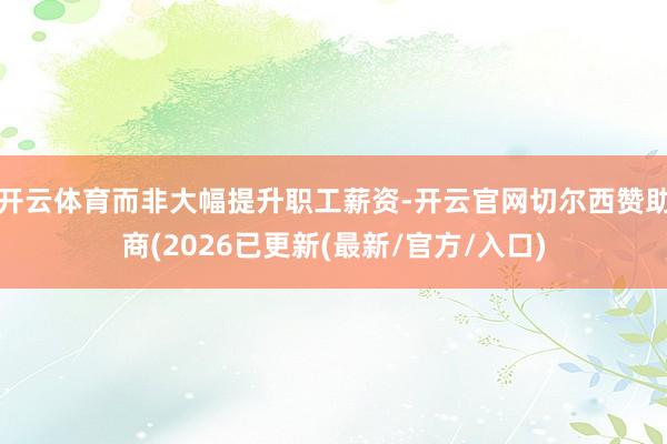 开云体育而非大幅提升职工薪资-开云官网切尔西赞助商(2026已更新(最新/官方/入口)