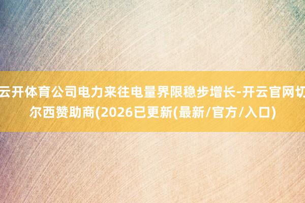 云开体育公司电力来往电量界限稳步增长-开云官网切尔西赞助商(2026已更新(最新/官方/入口)